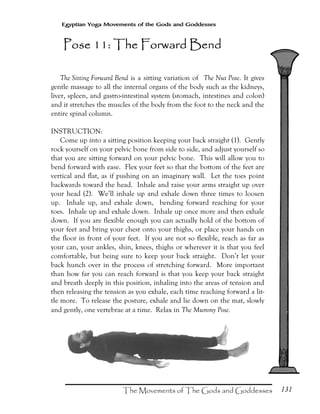 131
Egyptian Yoga Movements of the Gods and Goddesses
The Sitting Forward Bend is a sitting variation of The Nut Pose. It gives
gentle massage to all the internal organs of the body such as the kidneys,
liver, spleen, and gastro-intestinal system (stomach, intestines and colon)
and it stretches the muscles of the body from the foot to the neck and the
entire spinal column.
INSTRUCTION:
Come up into a sitting position keeping your back straight (1). Gently
rock yourself on your pelvic bone from side to side, and adjust yourself so
that you are sitting forward on your pelvic bone. This will allow you to
bend forward with ease. Flex your feet so that the bottom of the feet are
vertical and flat, as if pushing on an imaginary wall. Let the toes point
backwards toward the head. Inhale and raise your arms straight up over
your head (2). We’ll inhale up and exhale down three times to loosen
up. Inhale up, and exhale down, bending forward reaching for your
toes. Inhale up and exhale down. Inhale up once more and then exhale
down. If you are flexible enough you can actually hold of the bottom of
your feet and bring your chest onto your thighs, or place your hands on
the floor in front of your feet. If you are not so flexible, reach as far as
your can, your ankles, shin, knees, thighs or wherever it is that you feel
comfortable, but being sure to keep your back straight. Don’t let your
back hunch over in the process of stretching forward. More important
than how far you can reach forward is that you keep your back straight
and breath deeply in this position, inhaling into the areas of tension and
then releasing the tension as you exhale, each time reaching forward a lit-
tle more. To release the posture, exhale and lie down on the mat, slowly
and gently, one vertebrae at a time. Relax in The Mummy Pose.
Pose 11: The Forward BendPose 11: The Forward BendPose 11: The Forward BendPose 11: The Forward Bend
 