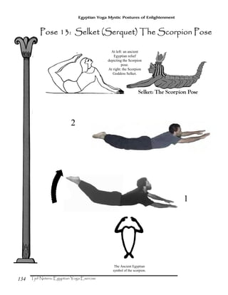 134
Egyptian Yoga Mystic Postures of Enlightenment
At left: an ancient
Egyptian relief
depicting the Scorpion
pose.
At right: the Scorpion
Goddess Selket.
The Ancient Egyptian
symbol of the scorpion.
Pose 13: Selket (Serquet) The Scorpion PosePose 13: Selket (Serquet) The Scorpion PosePose 13: Selket (Serquet) The Scorpion PosePose 13: Selket (Serquet) The Scorpion Pose
1
2
 