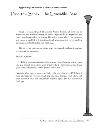 137
Egyptian Yoga Movements of the Gods and Goddesses
Sebek is a crocodile god. He assisted Asar in his time of need and he
represents the potential power of nature. Specifically, he represents the
power that lurks within the waters. He is that power which can rise up at
any moment and kill if it is misused and misunderstood or be used for
positive goals if sublimated and cultivated.
The crocodile deity is associated with the second psycho-spiritual en-
ergy consciousness center.
INSTRUCTION:
1– Lifting your arms visualize that you are paying homage to the croco-
dile god himself as you twist your upper body. 2– Face forward and lower
your arms and forehead to the ground before him.
Visualize that you are prostrated before the crocodile god. With bowed
head and arms in front of you, bring one knee towards your elbow and
then extend it back and bring them together again. Do this exercise for
both legs.
Pose 14Pose 14Pose 14Pose 14–––– Sebek: The Crocodile PoseSebek: The Crocodile PoseSebek: The Crocodile PoseSebek: The Crocodile Pose
 