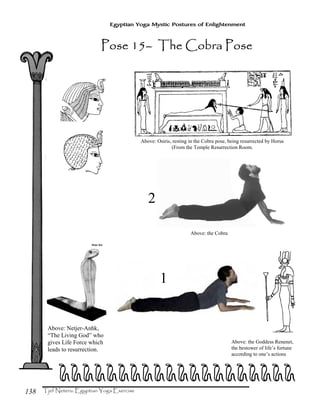138
Egyptian Yoga Mystic Postures of Enlightenment
Above: Netjer-Anhk,
“The Living God” who
gives Life Force which
leads to resurrection.
Above: Osiris, resting in the Cobra pose, being resurrected by Horus
(From the Temple Resurrection Room.
Above: the Goddess Renenet,
the bestower of life’s fortune
according to one’s actions
eeeeeeeeeeeeeeeeeeee
Pose 15Pose 15Pose 15Pose 15–––– The Cobra PoseThe Cobra PoseThe Cobra PoseThe Cobra Pose
Above: the Cobra
1
2
 