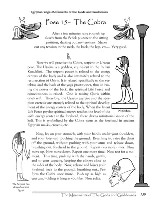 139
Egyptian Yoga Movements of the Gods and Goddesses
After a few minutes raise yourself up
slowly from the Sebek posture to the sitting
position, shaking out any tensions. Shake
out any tension in the neck, the back, the legs, etc.... Very good.
e
Now we will practice the Cobra, serpent or Uraeus
pose. The Uraeus is a goddess, equivalent to the Indian
Kundalini. The serpent power is related to the energy
centers of the body and is also intimately related to the
resurrection of Osiris. It is related specifically to the ver-
tebrae and the back of the yoga practitioner, thus in rais-
ing the power of the back, the spiritual Life Force and
consciousness is raised. One is raising Osiris within
one's self. Therefore, the Uraeus exercise and the scor-
pion exercise are strongly related to the spiritual develop-
ment of the energy centers of the body. When the latent
Life Force psycho-spiritual energy reaches the level of the
sixth energy center at the forehead, there dawns intuitional vision of the
Self. This is symbolized by the Cobra worn at the forehead in ancient
Egyptian masks, crowns, etc.
Now, lay on your stomach, with your hands under your shoulders,
and your forehead touching the ground. Breathing in, raise the chest
off the ground, without pushing with your arms and release down,
breathing out, forehead to the ground. Repeat two more times. Now
move up. Now move down. Repeat one more time. Now rest for a mo-
ment. This time, push up with the hands, gently,
and to your capacity, keeping the elbows close to
the sides of the body. Now, release and lower your
forehead back to the ground, breathing out., Per-
form the Cobra once more. Push up as high as
you can, holding as long as you like. Now relax.
The Serpent Go-
dess of ancient
Egypt.
Pose 15Pose 15Pose 15Pose 15–––– The CobraThe CobraThe CobraThe Cobra
 
