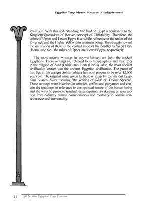 14
Egyptian Yoga Mystic Postures of Enlightenment
lower self. With this understanding, the land of Egypt is equivalent to the
Kingdom/Queendom of Heaven concept of Christianity. Therefore, the
union of Upper and Lower Egypt is a subtle reference to the union of the
lower self and the Higher Self within a human being. The struggle toward
the unification of these is the central issue of the conflict between Heru
(Horus) and Set, the rulers of Upper and Lower Egypt, respectively.
The most ancient writings in known history are from the ancient
Egyptians. These writings are referred to as hieroglyphics and they refer
to the religion of Asar (Osiris) and Heru (Horus). Also, the most ancient
civilization known was the ancient Egyptian civilization. The proof of
this lies in the ancient Sphinx which has now proven to be over 12,000
years old. The original name given to these writings by the ancient Egyp-
tians is Metu Neter meaning "the writing of God" or "Divine Speech".
These writings were inscribed in temples, coffins and papyruses and con-
tain the teachings in reference to the spiritual nature of the human being
and the ways to promote spiritual emancipation, awakening or resurrec-
tion from ordinary human consciousness and mortality to cosmic con-
sciousness and immortality.
 