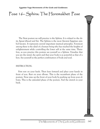 141
Egyptian Yoga Movements of the Gods and Goddesses
The Next posture we will practice is the Sphinx. It is related to the de-
ity Apuat (Anus) and Set. The Sphinx is the most Ancient Egyptian sym-
bol known. It represents several important mystical principles. Foremost
among these is the ideal of a human being who has reached the heights of
enlightenment while controlling the lower self at the same time. There-
fore, as you practice this posture see yourself as a Sphinx. Visualize that
you are the mind, the spirit and that your body is as powerful as that of a
lion. See yourself as the perfect combination of body and soul.
INSTRUCTION:
First rest on your heels. Then lean forward and place your hands in
front of you. Rest on your elbows. This is the recumbent phase of the
posture. Now raise up the front of your body by pushing up from your el-
bows. This is the extended phase of the posture. Feel the stretch in your
back.
Pose 16Pose 16Pose 16Pose 16–––– Sphinx: The Horemakhet PoseSphinx: The Horemakhet PoseSphinx: The Horemakhet PoseSphinx: The Horemakhet Pose
 