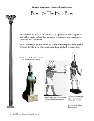 142
Egyptian Yoga Mystic Postures of Enlightenment
As stated earlier, Heru is the defender. He represents spiritual aspiration
and will power to back up that aspiration to overcome unrighteousness,
ignorance and even death.
He assisted in the resurrection of his father and through his warrior skills
defeated Set, the agent of ignorance and freed the land from injustice.
Horus as the Hawk, hold-
ing the Uas scepter (flow
of energy to Creation.
From the tomb of King
Tutankhamun.
Below: Horus as the Hawk from the Tem-
ple at Ombos, Nubia, Africa.
Above: Heru khuti: Heru of the two
Horizons, the all encompassing
one.
Pose 17Pose 17Pose 17Pose 17–––– The Heru PoseThe Heru PoseThe Heru PoseThe Heru Pose
 