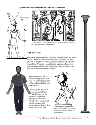 143
Egyptian Yoga Movements of the Gods and Goddesses
Heru as king of
Egypt
Above: Heru as a Divine child, master of nature, controller of beasts
(evil, unrighteousness, the lower self).
Above: Heru Behdet: The warrior,
defender of truth and restorer of
righteousness.
THE POSTURE
Come to a standing posture, remaining motionless and see your-
self as a powerful, immovable mountain, a pyramid, etc. See
yourself as a righteous warrior, protector of the weak, upstand-
ing and true. Visualize yourself as that redeemer of your own
soul, the leader of your own destiny, the protector of your own
life, the architect of your own destiny.
As you commence the next
phase of the program, visu-
alize yourself as bringing all
of the qualities of Heru into
your practice.
Visualize that the power
and wisdom of your
self-discovery in the
lower self (beginning
through the Transition
Phase) will be transformed
into the glorious self-
discovery of the Higher Self
which is to follow now.
 