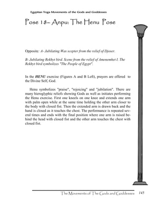 145
Egyptian Yoga Movements of the Gods and Goddesses
Opposite: A- Jubilating Was scepter from the relief of Djoser.
B- Jubilating Rekhyt bird. Scene from the relief of Amenemhet I. The
Rekhyt bird symbolizes "The People of Egypt".
In the HENU exercise (Figures A and B Left), prayers are offered to
the Divine Self, God.
Henu symbolizes "praise", "rejoicing" and "jubilation". There are
many hieroglyphic reliefs showing Gods as well as initiates performing
the Henu exercise. First one kneels on one knee and extends one arm
with palm open while at the same time holding the other arm closer to
the body with closed fist. Then the extended arm is drawn back and the
hand is closed as it touches the chest. The performance is repeated sev-
eral times and ends with the final position where one arm is raised be-
hind the head with closed fist and the other arm touches the chest with
closed fist.
Pose 18Pose 18Pose 18Pose 18–––– Anpu: The Henu PoseAnpu: The Henu PoseAnpu: The Henu PoseAnpu: The Henu Pose
 