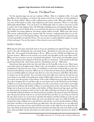 149
Egyptian Yoga Movements of the Gods and Goddesses
Pose 20Pose 20Pose 20Pose 20–––– The Maat PoseThe Maat PoseThe Maat PoseThe Maat Pose
On the opposite page you can see a picture of Maat. Maat is a daughter of Ra. It is said
that Maat is the foundation of creation. Ra stands in his boat of creation on the pedestal of
Maat. So what is Maat? Maat is order, righteousness, justice, truth. Maat also implies a right-
eous way of life based on order, duty, dispassion and cosmic awareness. There is a very deep
philosophy behind Maat. You can look at our Philosophy video in order to get more on this
as well as the books Egyptian Yoga: The Philosophy of Enlightenment and Egyptian Proverbs. Essen-
tially, what you need to think about as you perform the exercise is becoming like Maat, becom-
ing truthful, becoming righteous, becoming orderly within yourself. What does that mean?
That means understanding your oneness with the universe, understanding that you are the
daughter or the son of the Supreme Being. You must understand that you are immortal, eter-
nal and essentially one with the Divine. You are not just a mortal individual caught in a world
of time and space. You are the master of the universe as you exist by Maat.
INSTRUCTIONS:
With legs two feet apart, raise both arms as if you are unfurling your spiritual wings. Turn the
head to the side, twisting the leg, now kneel down. Breathing in and come up, turn to the
other side. See yourself as having wings to fly on. When you are truthful and righteous, you
become at peace. When you are at peace, you can fly, your thoughts can fly, your ideas can fly.
When you are in tension, you are constricted and agitated. Your mind, your thoughts cannot
fly. Your spirit becomes trapped in the body and has no awareness of the greater world that
exists beyond the body. Arms down and rest. Breathing in and out. OM. peace.
Spread your legs apart about two feet and what we do basically is that as you Maat repre-
sents truth justice and righteousness. Maat is the very foundation of creation it is the basis of
everything it is the basis for you of me, of everything, it is the basis of being able to come into
harmony with all those around us. When we act in ways that are harmonious with Maat when
we act in truthful righteous and just ways then we come into harmony with Maat. Keep these
in mind as we do the posture. You can lower your arms right now cause let me just say one
more thing as you inhale and unfurl your wings of Maat what I want you to do is to focus and
if you have seen the pictures of the balance of the scales of Maat from your right hand see that
the scale is hanging off of it and that scale see your heart and on the left hand see the feather
of Maat so as you do the posture you will have your ab or your heart on the scale in your right
hand and you will have the feather of Maat on your left hand on the scale and try to keep the
balance try to keep your heart as light as the feather of Maat. Spread your legs apart and then
go ahead and we are going to twist our feet to the right and bring your head to the right so we
are basically looking forward at our hand and lower yourself to the ground, lower the left knee
onto the ground and go back sit on our heel the left heel and then we can bring our heel all
the way down and sit on our foot try to maintain the balance and then inhale we come up and
turn back facing forward exhale release the arms and shake the arms out a little bit inhale up
and furl the wings of Maat turn to the left feet to the left face our left arm the feathers of Maat
and lower ourselves to the ground bring our right knee onto the ground sit on our right heel
and then we can point our toes and sit all the way down on the right foot try to keep the bal-
ance and inhale up slowly and gently and turn forward and release the arms and shake out the
arms. relax and shake out the arms when you feel a pain in your thighs tomorrow yes, think of
Maat.
 