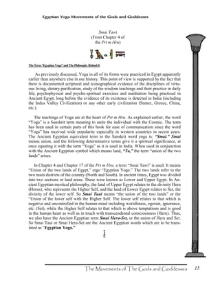 15
Egyptian Yoga Movements of the Gods and Goddesses
TheTerm“EgyptianYoga” andThePhilosophy BehindIt
As previously discussed, Yoga in all of its forms were practiced in Egypt apparently
earlier than anywhere else in our history. This point of view is supported by the fact that
there is documented scriptural and iconographical evidence of the disciplines of virtu-
ous living, dietary purification, study of the wisdom teachings and their practice in daily
life, psychophysical and psycho-spiritual exercises and meditation being practiced in
Ancient Egypt, long before the evidence of its existence is detected in India (including
the Indus Valley Civilization) or any other early civilization (Sumer, Greece, China,
etc.).
The teachings of Yoga are at the heart of Prt m Hru. As explained earlier, the word
“Yoga” is a Sanskrit term meaning to unite the individual with the Cosmic. The term
has been used in certain parts of this book for ease of communication since the word
“Yoga” has received wide popularity especially in western countries in recent years.
The Ancient Egyptian equivalent term to the Sanskrit word yoga is: “Smai.” Smai
means union, and the following determinative terms give it a spiritual significance, at
once equating it with the term “Yoga” as it is used in India. When used in conjunction
with the Ancient Egyptian symbol which means land, “Ta,” the term “union of the two
lands” arises.
In Chapter 4 and Chapter 17 of the Prt m Hru, a term “Smai Tawi” is used. It means
“Union of the two lands of Egypt,” ergo “Egyptian Yoga.” The two lands refer to the
two main districts of the country (North and South). In ancient times, Egypt was divided
into two sections or land areas. These were known as Lower and Upper Egypt. In An-
cient Egyptian mystical philosophy, the land of Upper Egypt relates to the divinity Heru
(Horus), who represents the Higher Self, and the land of Lower Egypt relates to Set, the
divinity of the lower self. So Smai Taui means “the union of the two lands” or the
“Union of the lower self with the Higher Self. The lower self relates to that which is
negative and uncontrolled in the human mind including worldliness, egoism, ignorance,
etc. (Set), while the Higher Self relates to that which is above temptations and is good
in the human heart as well as in touch with transcendental consciousness (Heru). Thus,
we also have the Ancient Egyptian term Smai Heru-Set, or the union of Heru and Set.
So Smai Taui or Smai Heru-Set are the Ancient Egyptian words which are to be trans-
lated as “Egyptian Yoga.”
?
Smai Tawi
(From Chapter 4 of
the Prt m Hru)
 