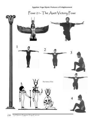 150
Egyptian Yoga Mystic Postures of Enlightenment
The forms of Isis
1
2
3
4
Pose 21Pose 21Pose 21Pose 21---- The Aset Victory PoseThe Aset Victory PoseThe Aset Victory PoseThe Aset Victory Pose
 