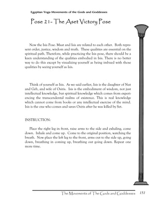 151
Egyptian Yoga Movements of the Gods and Goddesses
Now the Isis Pose. Maat and Isis are related to each other. Both repre-
sent order, justice, wisdom and truth. These qualities are essential on the
spiritual path. Therefore, while practicing the Isis pose, there should be a
keen understanding of the qualities embodied in Isis. There is no better
way to do this except by visualizing yourself as being imbued with those
qualities by seeing yourself as Isis.
Think of yourself as Isis. As we said earlier, Isis is the daughter of Nut
and Geb, and wife of Osiris. Isis is the embodiment of wisdom, not just
intellectual knowledge, but spiritual knowledge which comes from experi-
encing the transcendental realms of existence. This is real knowledge
which cannot come from books or any intellectual exercise of the mind.
Isis is the one who comes and saves Osiris after he was killed by Set.
INSTRUCTION:
Place the right leg in front, raise arms to the side and exhaling, come
down. Inhale and come up. Come to the original position, watching the
breath. Now place the left leg to the front, arms out to the side up, going
down, breathing in coming up, breathing out going down. Repeat one
more time.
Pose 21Pose 21Pose 21Pose 21---- The Aset Victory PoseThe Aset Victory PoseThe Aset Victory PoseThe Aset Victory Pose
 