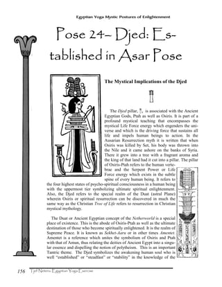 156
Egyptian Yoga Mystic Postures of Enlightenment
The Mystical Implications of the Djed
¥
The Djed pillar, ¥, is associated with the Ancient
Egyptian Gods, Ptah as well as Osiris. It is part of a
profound mystical teaching that encompasses the
mystical Life Force energy which engenders the uni-
verse and which is the driving force that sustains all
life and impels human beings to action. In the
Ausarian Resurrection myth it is written that when
Osiris was killed by Set, his body was thrown into
the Nile and it came ashore on the banks of Syria.
There it grew into a tree with a fragrant aroma and
the king of that land had it cut into a pillar. The pillar
of Osiris-Ptah refers to the human verte-
brae and the Serpent Power or Life
Force energy which exists in the subtle
spine of every human being. It refers to
the four highest states of psycho-spiritual consciousness in a human being
with the uppermost tier symbolizing ultimate spiritual enlightenment.
Also, the Djed refers to the special realm of the Duat (astral Plane)
wherein Osiris or spiritual resurrection can be discovered in much the
same way as the Christian Tree of Life refers to resurrection in Christian
mystical mythology.
The Duat or Ancient Egyptian concept of the Netherworld is a special
place of existence. This is the abode of Osiris-Ptah as well as the ultimate
destination of those who become spiritually enlightened. It is the realm of
Supreme Peace. It is known as Sekhet-Aaru or in other times Amentet.
Amentet is a reference which unites the symbolism of Osiris and Ptah
with that of Amun, thus relating the deities of Ancient Egypt into a singu-
lar essence and dispelling the notion of polytheism. This is an important
Tantric theme. The Djed symbolizes the awakening human soul who is
well “established” or “steadfast” or “stability” in the knowledge of the
PPPPose 24ose 24ose 24ose 24–––– Djed: EDjed: EDjed: EDjed: Es-s-s-s-
tatatatabbbblished in Asar Poselished in Asar Poselished in Asar Poselished in Asar Pose
 