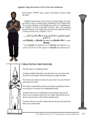 157
Egyptian Yoga Movements of the Gods and Goddesses
Self. Djeddu, ¥¥«}{, refers to the abode of Osiris within
the Duat.
Djeddu was the name of two towns in Ancient Egypt. In mysti-
cal terms it refers to being firmly established in the Netherworld.
The Ancient Egyptian word Djeddu also refers to “steadfastness”
or “stability” as well as the pillar of Osiris. This is the principle
being referred to in the following verse from the Egyptian Book of
Coming Forth By Day, Chapter I: 13-15:
Š!¥¥ËËKx¥¥ËËKÈ}Ëb!b¥¥«}{:Ò]ËË!b¥¥
{«}
nuk Djeddy, se Djeddy au am-a em Djeddu Mesi - a em
Djeddu
“I am Djeddy (steadfast), son of Djeddy (steadfast), con-
ceived and born in the region of Djeddu (steadfastness).”
PRACTICING THE POSTURE
Slowly come to a standing posture.
Looking straight ahead place your left arm over your chest with
the tips of your fingers almost touching your right shoulder.
Now bend your right arm and cross your chest over your left arm
and touch your chest.
Now find a comfortable position and remain completely motion-
less, being as if encased in an impregnable pillar.
Visualize that you are established in the teaching, that you are
firm in your resolution and will to act, think, feel and bee one in
divine consciousness with Creation and the spirit.
Visualize that your are the conduit between heaven and earth and
that you are immovable
 