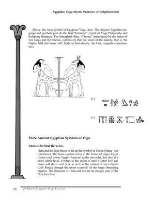 16
Egyptian Yoga Mystic Postures of Enlightenment
Above: the main symbol of Egyptian Yoga: Sma. The Ancient Egyptian lan-
guage and symbols provide the first "historical" record of Yoga Philosophy and
Religious literature. The hieroglyph Sma, ?"Sema,” represented by the union of
two lungs and the trachea, symbolizes that the union of the duality, that is, the
Higher Self and lower self, leads to Non-duality, the One, singular conscious-
ness.
More Ancient Egyptian Symbols of Yoga
Above left: Smai Heru-Set,
Heru and Set join forces to tie up the symbol of Union (Sema –see
(B) above). The Sema symbol refers to the Union of Upper Egypt
(Lotus) and Lower Egypt (Papyrus) under one ruler, but also at a
more subtle level, it refers to the union of one's Higher Self and
lower self (Heru and Set), as well as the control of one's breath
(Life Force) through the union (control) of the lungs (breathing
organs). The character of Heru and Set are an integral part of the
Pert Em Heru.
 