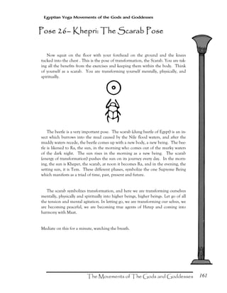 161
Egyptian Yoga Movements of the Gods and Goddesses
Now squat on the floor with your forehead on the ground and the knees
tucked into the chest . This is the pose of transformation, the Scarab. You are tak-
ing all the benefits from the exercises and keeping them within the body. Think
of yourself as a scarab. You are transforming yourself mentally, physically, and
spiritually.
$
´
The beetle is a very important pose. The scarab (dung beetle of Egypt) is an in-
sect which burrows into the mud caused by the Nile flood waters, and after the
muddy waters recede, the beetle comes up with a new body, a new being. The bee-
tle is likened to Ra, the sun, in the morning who comes out of the murky waters
of the dark night. The sun rises in the morning as a new being. The scarab
(energy of transformation) pushes the sun on its journey every day. In the morn-
ing, the sun is Kheper, the scarab, at noon it becomes Ra, and in the evening, the
setting sun, it is Tem. These different phases, symbolize the one Supreme Being
which manifests as a triad of time, past, present and future.
The scarab symbolizes transformation, and here we are transforming ourselves
mentally, physically and spiritually into higher beings, higher beings. Let go of all
the tension and mental agitation. In letting go, we are transforming our selves, we
are becoming peaceful, we are becoming true agents of Hetep and coming into
harmony with Maat.
Mediate on this for a minute, watching the breath.
Pose 26Pose 26Pose 26Pose 26–––– Khepri: The Scarab PoseKhepri: The Scarab PoseKhepri: The Scarab PoseKhepri: The Scarab Pose
 