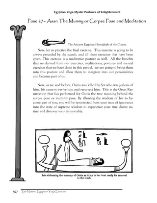 162
Egyptian Yoga Mystic Postures of Enlightenment
YThe Ancient Egyptian Hieroglyph of the Corpse
Now, let us practice the final exercise. This exercise is going to be
always preceded by the scarab, and all these exercises that have been
given. This exercise is a meditative posture as well. All the benefits
that we derived from our exercises, meditations, postures and mental
exercises that we have done in this period, we are going to bring them
into this posture and allow them to integrate into our personalities
and become part of us.
Now, as we said before, Osiris was killed by Set who was jealous of
him. Isis came to revive him and resurrect him. This is the Great Res-
urrection that Isis performed for Osiris the true meaning behind the
corpse pose or mummy pose. By allowing the wisdom of Isis to be-
come part of you, you will be resurrected from your state of ignorance
into the state of supreme wisdom to experience your true divine na-
ture and discover your immortality.
Pose 27Pose 27Pose 27Pose 27–––– Asar: The Mummy or Corpse Pose and MeditAsar: The Mummy or Corpse Pose and MeditAsar: The Mummy or Corpse Pose and MeditAsar: The Mummy or Corpse Pose and Meditaaaationtiontiontion
 