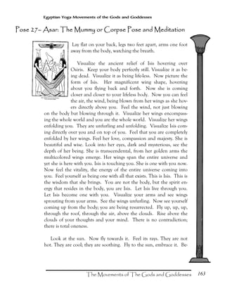 163
Egyptian Yoga Movements of the Gods and Goddesses
Lay flat on your back, legs two feet apart, arms one foot
away from the body, watching the breath.
Visualize the ancient relief of Isis hovering over
Osiris. Keep your body perfectly still. Visualize it as be-
ing dead. Visualize it as being life-less. Now picture the
form of Isis. Her magnificent wing shape, hovering
about you flying back and forth. Now she is coming
closer and closer to your lifeless body. Now you can feel
the air, the wind, being blown from her wings as she hov-
ers directly above you. Feel the wind, not just blowing
on the body but blowing through it. Visualize her wings encompass-
ing the whole world and you are the whole world. Visualize her wings
enfolding you. They are unfurling and unfolding. Visualize Isis com-
ing directly over you and on top of you. Feel that you are completely
enfolded by her wings. Feel her love, compassion and majesty. She is
beautiful and wise. Look into her eyes, dark and mysterious, see the
depth of her being. She is transcendental, from her golden arms the
multicolored wings emerge. Her wings span the entire universe and
yet she is here with you. Isis is touching you. She is one with you now.
Now feel the vitality, the energy of the entire universe coming into
you. Feel yourself as being one with all that exists. This is Isis. This is
the wisdom that she brings. You are not the body, but the spirit en-
ergy that resides in the body, you are Isis. Let Isis live through you.
Let Isis become one with you. Visualize your arms and see wings
sprouting from your arms. See the wings unfurling. Now see yourself
coming up from the body; you are being resurrected. Fly up, up, up,
through the roof, through the air, above the clouds. Rise above the
clouds of your thoughts and your mind. There is no contradiction;
there is total oneness.
Look at the sun. Now fly towards it. Feel its rays. They are not
hot. They are cool; they are soothing. Fly to the sun, embrace it. Be-
Pose 27Pose 27Pose 27Pose 27–––– Asar: The Mummy or Corpse Pose and MedAsar: The Mummy or Corpse Pose and MedAsar: The Mummy or Corpse Pose and MedAsar: The Mummy or Corpse Pose and Mediiiittttaaaationtiontiontion
 