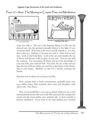 165
Egyptian Yoga Movements of the Gods and Goddesses
come one with it. The sun is the Supreme Being; it is Ra, not the
physical sun, but the spiritual principle behind it, the light of con-
sciousness itself. Now look at the moon and fly towards it. It is Isis,
that is also you. Embrace it, become one with it. Now, look at your
eyes. Look at your body there. Look at the eyes and visualize the eye
of Horus and the eye of Ra in place of your eyes. You are one with
the universe. You encompass all things and you have knowledge of
your true Self, your spiritual Self. You have the eye of Ra and you
have the eye of Horus within you and this is the legacy of the Neters.
This is your legacy. Meditate on this for a minute, watching the
breath.
Stay here now in silence for as long as you like.
Now, coming back to body consciousness, gradually move your
toes, ankles, knees, hips, stomach, chest, arms and shoulders, neck
side to side. Om. Peace.
Now, if you would like to you may go ahead, while you are in this
transcendental mood, with your body fully exercised, the energies bal-
anced, and the forces within your spiritual self, to heal yourself or
practice meditation. If you want to do some healing now, visualize
Pose 27Pose 27Pose 27Pose 27–––– Asar: The Mummy or Corpse Pose and MedAsar: The Mummy or Corpse Pose and MedAsar: The Mummy or Corpse Pose and MedAsar: The Mummy or Corpse Pose and Mediiiittttaaaationtiontiontion
 