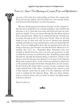 166
Egyptian Yoga Mystic Postures of Enlightenment
any part of the body that needs healing and direct the energies (the
Prana, the chi, the sekhem, Life Force) there for a few seconds. Direct
it to the part of the body that is in need of assistance.
We have already practiced mediation through out this program to-
day, but if you would like to do a formal meditation, this would be the
best time to do it. Now that your mind and body and spirit are ener-
gized, yet relaxed. If not, you may go through the day always trying to
keep a peaceful mind. Always try to understand that the obstacles you
are going through in life are all for your benefit. They are all chal-
lenges for you to exert your will, for you to develop your spiritual
strength and hold on to your spiritual peace, and your spiritual knowl-
edge. If you are challenged by those who are ignorant, those who are
trying to hurt you, don't become one with their level. Always try to re-
member who “you” are. Remember Maat. Remember that your
strength is derived from Isis, and is not from any possession or rela-
tionship that you have; it is derived from Isis. Everything is given light
through Isis, through the Supreme Being, so therefore, if there is any-
thing in your life that gives you pleasure it is because of the Supreme
Being, who is present there. So do not become attached to objects but
to the spiritual principle which flows through them and all creation.
So don't look at the object itself as a source of pain or pleasure, look
at the spiritual basis of the object. Everything in the universe is part
of that supreme ocean that we spoke of in the beginning, and that
ocean is nothing but the Supreme Being. May you attain wisdom,
may you travel in peace, may you travel in justice and righteousness
and honor and love.
Peace be with you.
Pose 27Pose 27Pose 27Pose 27–––– Asar: The Mummy or Corpse Pose and MedAsar: The Mummy or Corpse Pose and MedAsar: The Mummy or Corpse Pose and MedAsar: The Mummy or Corpse Pose and Mediiiittttaaaationtiontiontion
 