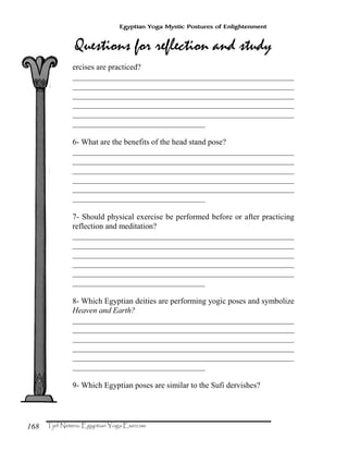 168
Egyptian Yoga Mystic Postures of Enlightenment
ercises are practiced?
_______________________________________________________
_______________________________________________________
_______________________________________________________
_______________________________________________________
_______________________________________________________
_________________________________
6- What are the benefits of the head stand pose?
_______________________________________________________
_______________________________________________________
_______________________________________________________
_______________________________________________________
_______________________________________________________
_________________________________
7- Should physical exercise be performed before or after practicing
reflection and meditation?
_______________________________________________________
_______________________________________________________
_______________________________________________________
_______________________________________________________
_______________________________________________________
_________________________________
8- Which Egyptian deities are performing yogic poses and symbolize
Heaven and Earth?
_______________________________________________________
_______________________________________________________
_______________________________________________________
_______________________________________________________
_______________________________________________________
_________________________________
9- Which Egyptian poses are similar to the Sufi dervishes?
 