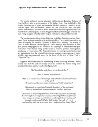 17
Egyptian Yoga Movements of the Gods and Goddesses
The central and most popular character within Ancient Egyptian Religion of
Asar is Heru, who is an incarnation of his father, Asar. Asar is killed by his
brother Set who, out of greed and demoniac (Setian) tendency, craved to be the
ruler of Egypt. With the help of Djehuti, the God of wisdom, Aset, the great
mother and Hetheru, his consort, Heru prevailed in the battle against Set for the
rulership of Kemet (Egypt). Heru's struggle symbolizes the struggle of every hu-
man being to regain rulership of the Higher Self and to subdue the lower self.
The most ancient writings in our historical period are from the Ancient Egyp-
tians. These writings are referred to as hieroglyphics. The original name given to
these writings by the Ancient Egyptians is Metu Neter, meaning "the writing of
God" or Neter Metu or "Divine Speech." These writings were inscribed in tem-
ples, coffins and papyruses and contained the teachings in reference to the spiri-
tual nature of the human being and the ways to promote spiritual emancipation,
awakening or resurrection. The Ancient Egyptian proverbs presented in this text
are translations from the original hieroglyphic scriptures. An example of hiero-
glyphic text was presented above in the form of the text of Smai Taui or
“Egyptian Yoga.”
Egyptian Philosophy may be summed up in the following proverbs, which
clearly state that the soul is heavenly or divine and that the human being must
awaken to the true reality, which is the Spirit, Self.
"Self knowledge is the basis of true knowledge."
"Soul to heaven, body to earth."
"Man is to become God-like through a life of virtue and the cultivation
of the spirit
through scientific knowledge, practice and bodily discipline."
"Salvation is accomplished through the efforts of the individual.
There is no mediator between man and {his/her} salvation."
"Salvation is the freeing of the soul from its bodily fetters, becoming a
God through knowledge and wisdom, controlling the forces of the cos-
mos instead of being a slave to them, subduing the lower nature and
through awakening the Higher Self, ending the cycle of rebirth
and dwelling with the Neters who direct and control the Great Plan."
 