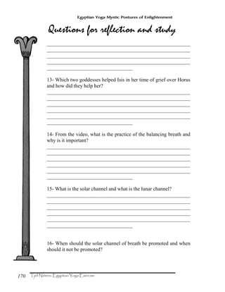 170
Egyptian Yoga Mystic Postures of Enlightenment
_______________________________________________________
_______________________________________________________
_______________________________________________________
_______________________________________________________
_________________________________
13- Which two goddesses helped Isis in her time of grief over Horus
and how did they help her?
_______________________________________________________
_______________________________________________________
_______________________________________________________
_______________________________________________________
_______________________________________________________
_________________________________
14- From the video, what is the practice of the balancing breath and
why is it important?
_______________________________________________________
_______________________________________________________
_______________________________________________________
_______________________________________________________
_______________________________________________________
_________________________________
15- What is the solar channel and what is the lunar channel?
_______________________________________________________
_______________________________________________________
_______________________________________________________
_______________________________________________________
_______________________________________________________
_________________________________
16- When should the solar channel of breath be promoted and when
should it not be promoted?
 