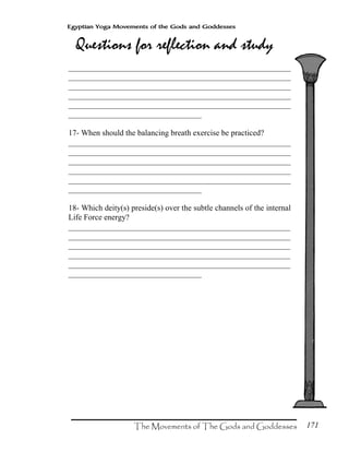 171
Egyptian Yoga Movements of the Gods and Goddesses
_______________________________________________________
_______________________________________________________
_______________________________________________________
_______________________________________________________
_______________________________________________________
_________________________________
17- When should the balancing breath exercise be practiced?
_______________________________________________________
_______________________________________________________
_______________________________________________________
_______________________________________________________
_______________________________________________________
_________________________________
18- Which deity(s) preside(s) over the subtle channels of the internal
Life Force energy?
_______________________________________________________
_______________________________________________________
_______________________________________________________
_______________________________________________________
_______________________________________________________
_________________________________
 