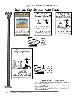 174
Egyptian Yoga Mystic Postures of Enlightenment
AUDIO CASSETTE EXERCISE SERIES
600 WC The Egyptian Yoga Exercise Workout with Vijaya Level I-
short session $9.99 45 min.
601 WC The Egyptian Yoga Exercise Workout with Vijaya Level II-
long session $9.99 -90min
603 WC The Egyptian Yoga Exercise Workout with Muata Level III-
long session $9.99 -90min
Avail-
able as
DVD
$10.00
Avail-
able as
DVD
$10.00
Kamitic Yoga
Beginners Session
Filmed at the Foot of the Step Pyramid in
Sakkara Egypt, Africa
Beginner's Introduction toBeginner's Introduction toBeginner's Introduction toBeginner's Introduction to
 
