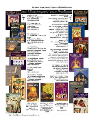 176
Egyptian Yoga Mystic Postures of Enlightenment
THE PATH OF DIVINE
LOVE
The Path of Divine Love
Enlightenment through
purity of feeling
ISBN 1-884564-11-9
$16.99
EGYPTIANYOGA:
ThePhilosophyofEnlightenment
by Dr. Muata Ashby
ISBN:1-884564-01-1Soft
EGYPTIAN YOGA II
The Supreme Wisdom of
Enlightenment
by Dr. Muata Ashby
ISBN 1-884564-39-9
INITIATION INTO
EGYPTIAN YOGA: The Secrets
of Sheti
***(Expanded new Edition)
by Dr. Muata Abhaya Ashby
Paper ISBN 1-884564-02-X
Soft Cover
EGYPTIAN YOGA
The Movement of The Gods and
Goddesses-Meditation in Motion
by Dr. Muata Ashby
***(Expanded new Edition)
ISBN 1-884564-10-0
THE WISDOM OF MAATI:
Spiritual Enlightenment
Through the Path of Virtue
***(Expanded new Edition)
ISBN 1-884564-20-8
EGYPTIAN PROVERBS
(Expanded)
5.5"x 8.5"
ISBN: 1-884564-00-3
THE SERPENT POWER:
The Ancient Egyptian Mystical
Wisdom of the Inner Life Force.
***(Expanded new Edition)
ISBN 1-884564-19-4
EGYPTIAN BOOK OF THE
DEAD
New Translation of the Mysticism of
the Papyri of Pert m Heru
350pp ISBN 1-884564-28-3
RESURRECTING OSIRIS:
The Path of Mystical Awakening
by Dr. MuataAshby
278pp 8.5”X11”Soft Cover 2 pages
ISBN: 1884564-27-5
THE MYSTICAL JOURNEY FROM
JESUS TO CHRIST
by Dr. Muata Ashby
ISBN 1-884564-05-4 Pages over
260
MEDITATION
The Ancient Egyptian Path to
Enlightenment
***(Expanded new Edition)
ISBN 1-884564-27-7
The Glorious Light Meditation
Technique of Ancient Egypt
ISBN: 1-884564-15-1(PB)
This volume is based on the earliest
known instruction in history given for
the practice of formal meditation.
Discovered by Dr. Muata Ashby, it is
inscribed on the walls of the Tomb of
Seti I in Thebes Egypt.
MYSTERIES OF MIND &
MEMPHITE THEOLOGY
The Mystical Teachings of
Memphite Theology
***(Expanded new Edition)
ISBN 1-884564-07-0
EGYPTIAN TANTRA YOGA:
The Art of Sex Sublimation and
Universal Consciousness
ISBN 1-884564-03-8
NEW RELEASE
ANUNIAN THEOL-
OGY: Mysteries of
Ra $14.95
ISBN 1-884564-38-0
THE GODDESS PATH
Worship of the Divine God-
dess traditions of Ancient
Egypt
$14.99
ISBN 1-884564-18-6
 