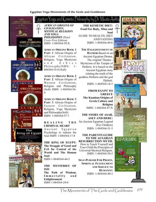 177
Egyptian Yoga Movements of the Gods and Goddesses
AFRICAN ORIGINS OF
CIVILIZATION,
MYSTICAL RELIGION
AND YOGA
PHILOSOPHY (Hard
Cover First Edition)
ISBN: 1-884564-50-X
AFRICAN ORIGINS BOOK 1
PART 1 African Origins of
African Civilization,
Religion, Yoga Mysticism
a n d E t h i c s
PhilosophyISBN: 1-
884564-55-0 (Soft)
AFRICAN ORIGINS BOOK 2
PART 2 African Origins of
Western Civilization,
Religion and Philosophy
(Soft) ISBN: 1-884564-56-
9
AFRICAN ORIGINS BOOK 3
PART 3 African Origins of
Eastern Civilization,
Religion, Yoga Mysticism
and Philosophy(Soft)
ISBN: 1-884564-57-7
H E A L I N G T H E
CRIMINAL HEART
A n c i e n t E g y p t i a n
Psychology to redeem the
Soul ISBN: 1-884564-17-8
THE KING OF EGYPT:
The Struggle of Good and
Evil for Control of the
World and The Human
Soul
ISBN 1-8840564-44-5
THE MYSTERIES OF
ISIS
The Path of Wisdom,
I m m o r t a l i t y a n d
Enlightenment
ISBN 1-884564-24-0
THE KEMETIC DIET:
Food For Body, Mina and
Soul
GUIDE TO HEALTH, DIET
AND FASTING
ISBN: 1-884564-49-6
THE ENLIGHTENMENT OF
HATHOR Based on an
Ancient Egyptian Drama,
The original Theater -
Mysticism of the Temple of
Hetheru. It is based on the
Ancient Egyptian story
relating the myth of the
goddess Hetheru and the god
Djehuti.
ISBN: 1-884564-14-3
FROM EGYPT TO
GREECE
The Kamitan Origins of
Greek Culture and
Religion
ISBN: 1-884564-47-X
THE STORY OF ASAR,
ASET AND HERU:
An Ancient Egyptian Legend
(For Children)
ISBN: 1-884564-31-3
THE PARENTS GUIDE
TO THE AUSARIAN
RESURRECTION MYTH:
How to Teach Yourself and
Your Child the Principles of
Universal Mystical Religion.
ISBN: 1-884564-30-5
SELF-PUBLISH FOR PROFIT,
SPIRITUAL FULFILLMENT
AND SERVICE TO
HUMANITY
ISBN: 1-884564-40-2
 