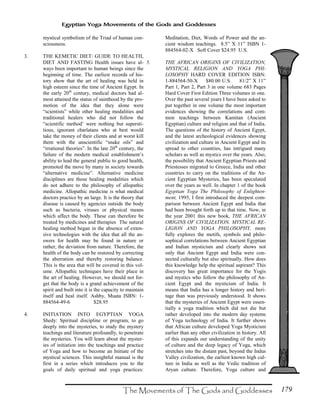 179
Egyptian Yoga Movements of the Gods and Goddesses
mystical symbolism of the Triad of human con-
sciousness.
3. THE KEMETIC DIET: GUIDE TO HEALTH,
DIET AND FASTING Health issues have al-
ways been important to human beings since the
beginning of time. The earliest records of his-
tory show that the art of healing was held in
high esteem since the time of Ancient Egypt. In
the early 20th
century, medical doctors had al-
most attained the status of sainthood by the pro-
motion of the idea that they alone were
“scientists” while other healing modalities and
traditional healers who did not follow the
“scientific method’ were nothing but supersti-
tious, ignorant charlatans who at best would
take the money of their clients and at worst kill
them with the unscientific “snake oils” and
“irrational theories”. In the late 20th
century, the
failure of the modern medical establishment’s
ability to lead the general public to good health,
promoted the move by many in society towards
“alternative medicine”. Alternative medicine
disciplines are those healing modalities which
do not adhere to the philosophy of allopathic
medicine. Allopathic medicine is what medical
doctors practice by an large. It is the theory that
disease is caused by agencies outside the body
such as bacteria, viruses or physical means
which affect the body. These can therefore be
treated by medicines and therapies The natural
healing method began in the absence of exten-
sive technologies with the idea that all the an-
swers for health may be found in nature or
rather, the deviation from nature. Therefore, the
health of the body can be restored by correcting
the aberration and thereby restoring balance.
This is the area that will be covered in this vol-
ume. Allopathic techniques have their place in
the art of healing. However, we should not for-
get that the body is a grand achievement of the
spirit and built into it is the capacity to maintain
itself and heal itself. Ashby, Muata ISBN: 1-
884564-49-6 $28.95
4. INITIATION INTO EGYPTIAN YOGA
Shedy: Spiritual discipline or program, to go
deeply into the mysteries, to study the mystery
teachings and literature profoundly, to penetrate
the mysteries. You will learn about the myster-
ies of initiation into the teachings and practice
of Yoga and how to become an Initiate of the
mystical sciences. This insightful manual is the
first in a series which introduces you to the
goals of daily spiritual and yoga practices:
Meditation, Diet, Words of Power and the an-
cient wisdom teachings. 8.5” X 11” ISBN 1-
884564-02-X Soft Cover $24.95 U.S.
5. THE AFRICAN ORIGINS OF CIVILIZATION,
MYSTICAL RELIGION AND YOGA PHI-
LOSOPHY HARD COVER EDITION ISBN:
1-884564-50-X $80.00 U.S. 81/2” X 11”
Part 1, Part 2, Part 3 in one volume 683 Pages
Hard Cover First Edition Three volumes in one.
Over the past several years I have been asked to
put together in one volume the most important
evidences showing the correlations and com-
mon teachings between Kamitan (Ancient
Egyptian) culture and religion and that of India.
The questions of the history of Ancient Egypt,
and the latest archeological evidences showing
civilization and culture in Ancient Egypt and its
spread to other countries, has intrigued many
scholars as well as mystics over the years. Also,
the possibility that Ancient Egyptian Priests and
Priestesses migrated to Greece, India and other
countries to carry on the traditions of the An-
cient Egyptian Mysteries, has been speculated
over the years as well. In chapter 1 of the book
Egyptian Yoga The Philosophy of Enlighten-
ment, 1995, I first introduced the deepest com-
parison between Ancient Egypt and India that
had been brought forth up to that time. Now, in
the year 2001 this new book, THE AFRICAN
ORIGINS OF CIVILIZATION, MYSTICAL RE-
LIGION AND YOGA PHILOSOPHY, more
fully explores the motifs, symbols and philo-
sophical correlations between Ancient Egyptian
and Indian mysticism and clearly shows not
only that Ancient Egypt and India were con-
nected culturally but also spiritually. How does
this knowledge help the spiritual aspirant? This
discovery has great importance for the Yogis
and mystics who follow the philosophy of An-
cient Egypt and the mysticism of India. It
means that India has a longer history and heri-
tage than was previously understood. It shows
that the mysteries of Ancient Egypt were essen-
tially a yoga tradition which did not die but
rather developed into the modern day systems
of Yoga technology of India. It further shows
that African culture developed Yoga Mysticism
earlier than any other civilization in history. All
of this expands our understanding of the unity
of culture and the deep legacy of Yoga, which
stretches into the distant past, beyond the Indus
Valley civilization, the earliest known high cul-
ture in India as well as the Vedic tradition of
Aryan culture. Therefore, Yoga culture and
 