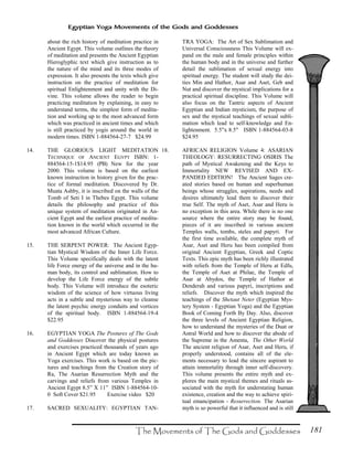 181
Egyptian Yoga Movements of the Gods and Goddesses
about the rich history of meditation practice in
Ancient Egypt. This volume outlines the theory
of meditation and presents the Ancient Egyptian
Hieroglyphic text which give instruction as to
the nature of the mind and its three modes of
expression. It also presents the texts which give
instruction on the practice of meditation for
spiritual Enlightenment and unity with the Di-
vine. This volume allows the reader to begin
practicing meditation by explaining, in easy to
understand terms, the simplest form of medita-
tion and working up to the most advanced form
which was practiced in ancient times and which
is still practiced by yogis around the world in
modern times. ISBN 1-884564-27-7 $24.99
14. THE GLORIOUS LIGHT MEDITATION
TECHNIQUE OF ANCIENT EGYPT ISBN: 1-
884564-15-1$14.95 (PB) New for the year
2000. This volume is based on the earliest
known instruction in history given for the prac-
tice of formal meditation. Discovered by Dr.
Muata Ashby, it is inscribed on the walls of the
Tomb of Seti I in Thebes Egypt. This volume
details the philosophy and practice of this
unique system of meditation originated in An-
cient Egypt and the earliest practice of medita-
tion known in the world which occurred in the
most advanced African Culture.
15. THE SERPENT POWER: The Ancient Egyp-
tian Mystical Wisdom of the Inner Life Force.
This Volume specifically deals with the latent
life Force energy of the universe and in the hu-
man body, its control and sublimation. How to
develop the Life Force energy of the subtle
body. This Volume will introduce the esoteric
wisdom of the science of how virtuous living
acts in a subtle and mysterious way to cleanse
the latent psychic energy conduits and vortices
of the spiritual body. ISBN 1-884564-19-4
$22.95
16. EGYPTIAN YOGA The Postures of The Gods
and Goddesses Discover the physical postures
and exercises practiced thousands of years ago
in Ancient Egypt which are today known as
Yoga exercises. This work is based on the pic-
tures and teachings from the Creation story of
Ra, The Asarian Resurrection Myth and the
carvings and reliefs from various Temples in
Ancient Egypt 8.5” X 11” ISBN 1-884564-10-
0 Soft Cover $21.95 Exercise video $20
17. SACRED SEXUALITY: EGYPTIAN TAN-
TRA YOGA: The Art of Sex Sublimation and
Universal Consciousness This Volume will ex-
pand on the male and female principles within
the human body and in the universe and further
detail the sublimation of sexual energy into
spiritual energy. The student will study the dei-
ties Min and Hathor, Asar and Aset, Geb and
Nut and discover the mystical implications for a
practical spiritual discipline. This Volume will
also focus on the Tantric aspects of Ancient
Egyptian and Indian mysticism, the purpose of
sex and the mystical teachings of sexual subli-
mation which lead to self-knowledge and En-
lightenment. 5.5"x 8.5" ISBN 1-884564-03-8
$24.95
18. AFRICAN RELIGION Volume 4: ASARIAN
THEOLOGY: RESURRECTING OSIRIS The
path of Mystical Awakening and the Keys to
Immortality NEW REVISED AND EX-
PANDED EDITION! The Ancient Sages cre-
ated stories based on human and superhuman
beings whose struggles, aspirations, needs and
desires ultimately lead them to discover their
true Self. The myth of Aset, Asar and Heru is
no exception in this area. While there is no one
source where the entire story may be found,
pieces of it are inscribed in various ancient
Temples walls, tombs, steles and papyri. For
the first time available, the complete myth of
Asar, Aset and Heru has been compiled from
original Ancient Egyptian, Greek and Coptic
Texts. This epic myth has been richly illustrated
with reliefs from the Temple of Heru at Edfu,
the Temple of Aset at Philae, the Temple of
Asar at Abydos, the Temple of Hathor at
Denderah and various papyri, inscriptions and
reliefs. Discover the myth which inspired the
teachings of the Shetaut Neter (Egyptian Mys-
tery System - Egyptian Yoga) and the Egyptian
Book of Coming Forth By Day. Also, discover
the three levels of Ancient Egyptian Religion,
how to understand the mysteries of the Duat or
Astral World and how to discover the abode of
the Supreme in the Amenta, The Other World
The ancient religion of Asar, Aset and Heru, if
properly understood, contains all of the ele-
ments necessary to lead the sincere aspirant to
attain immortality through inner self-discovery.
This volume presents the entire myth and ex-
plores the main mystical themes and rituals as-
sociated with the myth for understating human
existence, creation and the way to achieve spiri-
tual emancipation - Resurrection. The Asarian
myth is so powerful that it influenced and is still
 
