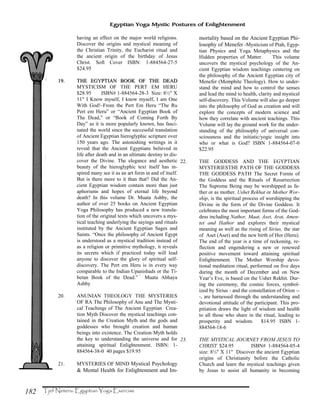 182
Egyptian Yoga Mystic Postures of Enlightenment
having an effect on the major world religions.
Discover the origins and mystical meaning of
the Christian Trinity, the Eucharist ritual and
the ancient origin of the birthday of Jesus
Christ. Soft Cover ISBN: 1-884564-27-5
$24.95
19.19. THE EGYPTIAN BOOK OFTHE EGYPTIAN BOOK OF THE DEADTHE DEAD
MYSTICISM OF THE PERT EM HERU
$28.95 ISBN# 1-884564-28-3 Size: 8½" X
11" I Know myself, I know myself, I am One
With God!–From the Pert Em Heru “The Ru
Pert em Heru” or “Ancient Egyptian Book of
The Dead,” or “Book of Coming Forth By
Day” as it is more popularly known, has fasci-
nated the world since the successful translation
of Ancient Egyptian hieroglyphic scripture over
150 years ago. The astonishing writings in it
reveal that the Ancient Egyptians believed in
life after death and in an ultimate destiny to dis-
cover the Divine. The elegance and aesthetic
beauty of the hieroglyphic text itself has in-
spired many see it as an art form in and of itself.
But is there more to it than that? Did the An-
cient Egyptian wisdom contain more than just
aphorisms and hopes of eternal life beyond
death? In this volume Dr. Muata Ashby, the
author of over 25 books on Ancient Egyptian
Yoga Philosophy has produced a new transla-
tion of the original texts which uncovers a mys-
tical teaching underlying the sayings and rituals
instituted by the Ancient Egyptian Sages and
Saints. “Once the philosophy of Ancient Egypt
is understood as a mystical tradition instead of
as a religion or primitive mythology, it reveals
its secrets which if practiced today will lead
anyone to discover the glory of spiritual self-
discovery. The Pert em Heru is in every way
comparable to the Indian Upanishads or the Ti-
betan Book of the Dead.” Muata Abhaya
Ashby
20. ANUNIAN THEOLOGY THE MYSTERIES
OF RA The Philosophy of Anu and The Mysti-
cal Teachings of The Ancient Egyptian Crea-
tion Myth Discover the mystical teachings con-
tained in the Creation Myth and the gods and
goddesses who brought creation and human
beings into existence. The Creation Myth holds
the key to understanding the universe and for
attaining spiritual Enlightenment. ISBN: 1-
884564-38-0 40 pages $19.95
21. MYSTERIES OF MIND Mystical Psychology
& Mental Health for Enlightenment and Im-
mortality based on the Ancient Egyptian Phi-
losophy of Menefer -Mysticism of Ptah, Egyp-
tian Physics and Yoga Metaphysics and the
Hidden properties of Matter. This volume
uncovers the mystical psychology of the An-
cient Egyptian wisdom teachings centering on
the philosophy of the Ancient Egyptian city of
Menefer (Memphite Theology). How to under-
stand the mind and how to control the senses
and lead the mind to health, clarity and mystical
self-discovery. This Volume will also go deeper
into the philosophy of God as creation and will
explore the concepts of modern science and
how they correlate with ancient teachings. This
Volume will lay the ground work for the under-
standing of the philosophy of universal con-
sciousness and the initiatic/yogic insight into
who or what is God? ISBN 1-884564-07-0
$22.95
22. THE GODDESS AND THE EGYPTIAN
MYSTERIESTHE PATH OF THE GODDESS
THE GODDESS PATH The Secret Forms of
the Goddess and the Rituals of Resurrection
The Supreme Being may be worshipped as fa-
ther or as mother. Ushet Rekhat or Mother Wor-
ship, is the spiritual process of worshipping the
Divine in the form of the Divine Goddess. It
celebrates the most important forms of the God-
dess including Nathor, Maat, Aset, Arat, Amen-
tet and Hathor and explores their mystical
meaning as well as the rising of Sirius, the star
of Aset (Aset) and the new birth of Hor (Heru).
The end of the year is a time of reckoning, re-
flection and engendering a new or renewed
positive movement toward attaining spiritual
Enlightenment. The Mother Worship devo-
tional meditation ritual, performed on five days
during the month of December and on New
Year’s Eve, is based on the Ushet Rekhit. Dur-
ing the ceremony, the cosmic forces, symbol-
ized by Sirius - and the constellation of Orion --
-, are harnessed through the understanding and
devotional attitude of the participant. This pro-
pitiation draws the light of wisdom and health
to all those who share in the ritual, leading to
prosperity and wisdom. $14.95 ISBN 1-
884564-18-6
23. THE MYSTICAL JOURNEY FROM JESUS TO
CHRIST $24.95 ISBN# 1-884564-05-4
size: 8½" X 11" Discover the ancient Egyptian
origins of Christianity before the Catholic
Church and learn the mystical teachings given
by Jesus to assist all humanity in becoming
 