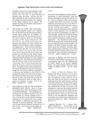183
Egyptian Yoga Movements of the Gods and Goddesses
Christlike. Discover the secret meaning of the
Gospels that were discovered in Egypt. Also
discover how and why so many Christian
churches came into being. Discover that the
Bible still holds the keys to mystical realization
even though its original writings were changed
by the church. Discover how to practice the
original teachings of Christianity which leads to
the Kingdom of Heaven.
24. THE STORY OF ASAR, ASET AND HERU:
An Ancient Egyptian Legend (For Children)
Now for the first time, the most ancient myth of
Ancient Egypt comes alive for children. In-
spired by the books The Asarian Resurrection:
The Ancient Egyptian Bible and The Mystical
Teachings of The Asarian Resurrection, The
Story of Asar, Aset and Heru is an easy to un-
derstand and thrilling tale which inspired the
children of Ancient Egypt to aspire to greatness
and righteousness. If you and your child have
enjoyed stories like The Lion King and Star
Wars you will love The Story of Asar, Aset and
Heru. Also, if you know the story of Jesus and
Krishna you will discover than Ancient Egypt
had a similar myth and that this myth carries
important spiritual teachings for living a fruitful
and fulfilling life. This book may be used along
with The Parents Guide To The Asarian Resur-
rection Myth: How to Teach Yourself and Your
Child the Principles of Universal Mystical Re-
ligion. The guide provides some background to
the Asarian Resurrection myth and it also gives
insight into the mystical teachings contained in
it which you may introduce to your child. It is
designed for parents who wish to grow spiritu-
ally with their children and it serves as an intro-
duction for those who would like to study the
Asarian Resurrection Myth in depth and to
practice its teachings. 41 pages 8.5" X 11"
ISBN: 1-884564-31-3 $12.95
25. THE PARENTS GUIDE TO THE AUSARIAN
RESURRECTION MYTH: How to Teach
Yourself and Your Child the Principles of Uni-
versal Mystical Religion. This insightful man-
ual brings for the timeless wisdom of the an-
cient through the Ancient Egyptian myth of
Asar, Aset and Heru and the mystical teachings
contained in it for parents who want to guide
their children to understand and practice the
teachings of mystical spirituality. This manual
may be used with the children's storybook The
Story of Asar, Aset and Heru by Dr. Muata Ab-
haya Ashby. ISBN: 1-884564-30-5
$16.95
26. HEALING THE CRIMINAL HEART BOOK 1
Introduction to Maat Philosophy, Yoga and
Spiritual Redemption Through the Path of Vir-
tue Who is a criminal? Is there such a thing as
a criminal heart? What is the source of evil and
sinfulness and is there any way to rise above it?
Is there redemption for those who have commit-
ted sins, even the worst crimes? Ancient
Egyptian mystical psychology holds important
answers to these questions. Over ten thousand
years ago mystical psychologists, the Sages of
Ancient Egypt, studied and charted the human
mind and spirit and laid out a path which will
lead to spiritual redemption, prosperity and En-
lightenment. This introductory volume brings
forth the teachings of the Asarian Resurrection,
the most important myth of Ancient Egypt, with
relation to the faults of human existence: anger,
hatred, greed, lust, animosity, discontent, igno-
rance, egoism jealousy, bitterness, and a myriad
of psycho-spiritual ailments which keep a hu-
man being in a state of negativity and adversity.
5.5"x 8.5" ISBN: 1-884564-17-8 $15.95
27. THEATER & DRAMA OF THE ANCIENT
EGYPTIAN MYSTERIES: Featuring the An-
cient Egyptian stage play-"The Enlightenment
of Hathor' Based on an Ancient Egyptian
Drama, The original Theater -Mysticism of the
Temple of Hetheru $14.95 By Dr. Muata
Ashby
28. GUIDE TO PRINT ON DEMAND: SELF-
PUBLISH FOR PROFIT, SPIRITUAL FULFILLMENT
AND SERVICE TO HUMANITY Everyone asks us
how we produced so many books in such a
short time. Here are the secrets to writing and
producing books that uplift humanity and how
to get them printed for a fraction of the regular
cost. Anyone can become an author even if they
have limited funds. All that is necessary is the
willingness to learn how the printing and book
business work and the desire to follow the spe-
cial instructions given here for preparing your
manuscript format. Then you take your work
directly to the non-traditional companies who
can produce your books for less than the tradi-
tional book printer can. ISBN: 1-884564-40-2
$16.95 U. S.
29. Egyptian Mysteries: Vol. 1, Shetaut Neter
ISBN: 1-884564-41-0 $19.99 What are the
Mysteries? For thousands of years the spiritual
 