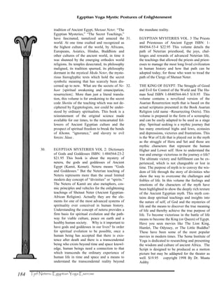 184
Egyptian Yoga Mystic Postures of Enlightenment
tradition of Ancient Egypt, Shetaut Neter, “The
Egyptian Mysteries,” “The Secret Teachings,”
have fascinated, tantalized and amazed the
world. At one time exalted and recognized as
the highest culture of the world, by Africans,
Europeans, Asiatics, Hindus, Buddhists and
other cultures of the ancient world, in time it
was shunned by the emerging orthodox world
religions. Its temples desecrated, its philosophy
maligned, its tradition spurned, its philosophy
dormant in the mystical Medu Neter, the myste-
rious hieroglyphic texts which hold the secret
symbolic meaning that has scarcely been dis-
cerned up to now. What are the secrets of Ne-
hast {spiritual awakening and emancipation,
resurrection}. More than just a literal transla-
tion, this volume is for awakening to the secret
code Shetitu of the teaching which was not de-
ciphered by Egyptologists, nor could be under-
stood by ordinary spiritualists. This book is a
reinstatement of the original science made
available for our times, to the reincarnated fol-
lowers of Ancient Egyptian culture and the
prospect of spiritual freedom to break the bonds
of Khemn, “ignorance,” and slavery to evil
forces: Såaa .
30. EGYPTIAN MYSTERIES VOL 2: Dictionary
of Gods and Goddesses ISBN: 1-884564-23-2
$21.95 This book is about the mystery of
neteru, the gods and goddesses of Ancient
Egypt (Kamit, Kemet). Neteru means “Gods
and Goddesses.” But the Neterian teaching of
Neteru represents more than the usual limited
modern day concept of “divinities” or “spirits.”
The Neteru of Kamit are also metaphors, cos-
mic principles and vehicles for the enlightening
teachings of Shetaut Neter (Ancient Egyptian-
African Religion). Actually they are the ele-
ments for one of the most advanced systems of
spirituality ever conceived in human history.
Understanding the concept of neteru provides a
firm basis for spiritual evolution and the path-
way for viable culture, peace on earth and a
healthy human society. Why is it important to
have gods and goddesses in our lives? In order
for spiritual evolution to be possible, once a
human being has accepted that there is exis-
tence after death and there is a transcendental
being who exists beyond time and space knowl-
edge, human beings need a connection to that
which transcends the ordinary experience of
human life in time and space and a means to
understand the transcendental reality beyond
the mundane reality.
31. EGYPTIAN MYSTERIES VOL. 3 The Priests
and Priestesses of Ancient Egypt ISBN: 1-
884564-53-4 $22.95 This volume details the
path of Neterian priesthood, the joys, chal-
lenges and rewards of advanced Neterian life,
the teachings that allowed the priests and priest-
esses to manage the most long lived civilization
in human history and how that path can be
adopted today; for those who want to tread the
path of the Clergy of Shetaut Neter.
32. THE KING OF EGYPT: The Struggle of Good
and Evil for Control of the World and The Hu-
man Soul ISBN 1-8840564-44-5 $18.95 This
volume contains a novelized version of the
Asarian Resurrection myth that is based on the
actual scriptures presented in the Book Asarian
Religion (old name –Resurrecting Osiris). This
volume is prepared in the form of a screenplay
and can be easily adapted to be used as a stage
play. Spiritual seeking is a mythic journey that
has many emotional highs and lows, ecstasies
and depressions, victories and frustrations. This
is the War of Life that is played out in the myth
as the struggle of Heru and Set and those are
mythic characters that represent the human
Higher and Lower self. How to understand the
war and emerge victorious in the journey o life?
The ultimate victory and fulfillment can be ex-
perienced, which is not changeable or lost in
time. The purpose of myth is to convey the wis-
dom of life through the story of divinities who
show the way to overcome the challenges and
foibles of life. In this volume the feelings and
emotions of the characters of the myth have
been highlighted to show the deeply rich texture
of the Ancient Egyptian myth. This myth con-
tains deep spiritual teachings and insights into
the nature of self, of God and the mysteries of
life and the means to discover the true meaning
of life and thereby achieve the true purpose of
life. To become victorious in the battle of life
means to become the King (or Queen) of Egypt.
Have you seen movies like The Lion King,
Hamlet, The Odyssey, or The Little Buddha?
These have been some of the most popular
movies in modern times. The Sema Institute of
Yoga is dedicated to researching and presenting
the wisdom and culture of ancient Africa. The
Script is designed to be produced as a motion
picture but may be addapted for the theater as
well. $19.95 copyright 1998 By Dr. Muata
Ashby
 