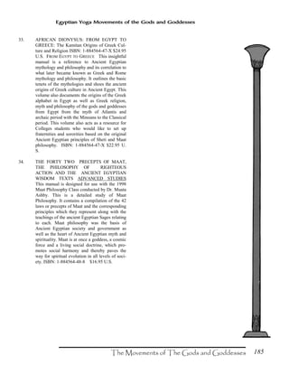 185
Egyptian Yoga Movements of the Gods and Goddesses
33. AFRICAN DIONYSUS: FROM EGYPT TO
GREECE: The Kamitan Origins of Greek Cul-
ture and Religion ISBN: 1-884564-47-X $24.95
U.S. FROM EGYPT TO GREECE This insightful
manual is a reference to Ancient Egyptian
mythology and philosophy and its correlation to
what later became known as Greek and Rome
mythology and philosophy. It outlines the basic
tenets of the mythologies and shoes the ancient
origins of Greek culture in Ancient Egypt. This
volume also documents the origins of the Greek
alphabet in Egypt as well as Greek religion,
myth and philosophy of the gods and goddesses
from Egypt from the myth of Atlantis and
archaic period with the Minoans to the Classical
period. This volume also acts as a resource for
Colleges students who would like to set up
fraternities and sororities based on the original
Ancient Egyptian principles of Sheti and Maat
philosophy. ISBN: 1-884564-47-X $22.95 U.
S.
34. THE FORTY TWO PRECEPTS OF MAAT,
THE PHILOSOPHY OF RIGHTEOUS
ACTION AND THE ANCIENT EGYPTIAN
WISDOM TEXTS ADVANCED STUDIES
This manual is designed for use with the 1998
Maat Philosophy Class conducted by Dr. Muata
Ashby. This is a detailed study of Maat
Philosophy. It contains a compilation of the 42
laws or precepts of Maat and the corresponding
principles which they represent along with the
teachings of the ancient Egyptian Sages relating
to each. Maat philosophy was the basis of
Ancient Egyptian society and government as
well as the heart of Ancient Egyptian myth and
spirituality. Maat is at once a goddess, a cosmic
force and a living social doctrine, which pro-
motes social harmony and thereby paves the
way for spiritual evolution in all levels of soci-
ety. ISBN: 1-884564-48-8 $16.95 U.S.
 