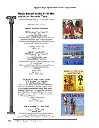 186
Egyptian Yoga Mystic Postures of Enlightenment
Music Based on the Prt M Hru
and other Kemetic Texts
Available on Compact Disc $14.99 and Audio Cassette
$9.99
Adorations to the Goddess
Music for Worship of the Goddess
NEW Egyptian Yoga Music CD
by Sehu Maa
Ancient Egyptian Music CD
Instrumental Music played on reproductions of Ancient
Egyptian Instruments– Ideal for meditation and
reflection on the Divine and for the practice of spiritual
programs and Yoga exercise sessions.
©1999 By Muata Ashby
CD $14.99 –
MERIT’S INSPIRATION
NEW Egyptian Yoga Music CD
by Sehu Maa
Ancient Egyptian Music CD
Instrumental Music played on
reproductions of Ancient Egyptian Instruments– Ideal
for meditation and
reflection on the Divine and for the practice of spiritual
programs and Yoga exercise sessions.
©1999 By
Muata Ashby
CD $14.99 –
UPC# 761527100429
ANORATIONS TO RA AND HETHERU
NEW Egyptian Yoga Music CD
By Sehu Maa (Muata Ashby)
Based on the Words of Power of Ra and HetHeru
played on reproductions of Ancient Egyptian Instru-
ments Ancient Egyptian Instruments used: Voice,
Clapping, Nefer Lute, Tar Drum, Sistrums, Cym-
bals – The Chants, Devotions, Rhythms and Festive
Songs Of the Neteru – Ideal for meditation, and devo-
tional singing and dancing.
©1999 By Muata Ashby
CD $14.99 –
UPC# 761527100221
SONGS TO ASAR ASET AND HERU
NEW
Egyptian Yoga Music CD
By Sehu Maa
played on reproductions of Ancient Egyptian Instru-
ments– The Chants, Devotions, Rhythms and
Festive Songs Of the Neteru - Ideal for meditation, and devo-
 