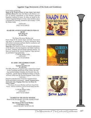 187
Egyptian Yoga Movements of the Gods and Goddesses
tional singing and dancing.
Based on the Words of Power of Asar (Asar), Aset (Aset)
and Heru (Heru) Om Asar Aset Heru is the third in a se-
ries of musical explorations of the Kemetic (Ancient
Egyptian) tradition of music. Its ideas are based on the
Ancient Egyptian Religion of Asar, Aset and Heru and it
is designed for listening, meditation and worship. ©1999
By Muata Ashby
CD $14.99 –
UPC# 761527100122
HAARI OM: ANCIENT EGYPT MEETS INDIA IN
MUSIC
NEW Music CD
By Sehu Maa
The Chants, Devotions, Rhythms and
Festive Songs Of the Ancient Egypt and India, harmonized
and played on reproductions of ancient instruments along
with modern instruments and beats. Ideal for meditation, and
devotional singing and dancing.
Haari Om is the fourth in a series of musical explorations
of the Kemetic (Ancient Egyptian) and Indian traditions
of music, chanting and devotional spiritual practice. Its
ideas are based on the Ancient Egyptian Yoga spiritual-
ity and Indian Yoga spirituality.
©1999 By Muata Ashby
CD $14.99 –
UPC# 761527100528
RA AKHU: THE GLORIOUS LIGHT
NEW
Egyptian Yoga Music CD
By Sehu Maa
The fifth collection of original music compositions based
on the Teachings and Words of The Trinity, the God
Asar and the Goddess Nebethet, the Divinity Aten, the
God Heru, and the Special Meditation Hekau or Words
of Power of Ra from the Ancient Egyptian Tomb of Seti
I and more...
played on reproductions of Ancient Egyptian Instru-
ments and modern instruments - Ancient Egyptian Instru-
ments used: Voice, Clapping, Nefer Lute, Tar Drum, Sis-
trums, Cymbals
– The Chants, Devotions, Rhythms and Festive Songs Of the
Neteru – Ideal for meditation, and devotional singing and danc-
ing.
©1999 By Muata Ashby
CD $14.99 –
UPC# 761527100825
GLORIES OF THE DIVINE MOTHER
Based on the hieroglyphic text of the worship of God-
dess Net.
The Glories of The Great Mother
©2000 Muata Ashby
CD $14.99 UPC# 761527101129`
 
