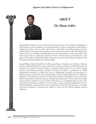188
Egyptian Yoga Mystic Postures of Enlightenment
ABOUT
Dr. Muata Ashby
Reginald Muata Ashby was born in New York City but grew up in the Caribbean. Displaying an
early interest in ancient civilizations and the Humanities, he began to study these subjects while in
college but put these aside to work in the business world. After successfully running a business
with his wife for several years they decided to pursue a deeper movement in life. Mr. Ashby began
studies in the area of religion and philosophy and achieved doctorates in these areas while at the
same time he began to collect his research into what would later become several books on the
subject of the origins of Yoga Philosophy and practice in ancient Africa (Ancient Egypt) and also
the origins of Christian Mysticism in Ancient Egypt.
Reginald Muata Ashby holds a Doctor of Philosophy Degree in Religion, and a Doctor of Divinity
Degree in Holistic Healing. He is also a Pastoral Counselor and Teacher of Yoga Philosophy and
Discipline. Dr. Ashby received his Doctor of Divinity Degree from and is an adjunct faculty
member of the American Institute of Holistic Theology. Dr. Ashby is a certification as a PREP
Relationship Counselor. Dr. Ashby has been an independent researcher and practitioner of
Egyptian, Indian and Chinese Yoga and psychology as well as Christian Mysticism. Dr. Ashby has
engaged in Post Graduate research in advanced Jnana, Bhakti and Kundalini Yogas at the Yoga
Research Foundation under the direction of Swami Jyotirmayananda. He has extensively studied
mystical religious traditions from around the world and is an accomplished lecturer, artist, poet,
screenwriter, playwright and author of over 25 books on yoga and spiritual philosophy. He is an
Ordained Minister and Spiritual Counselor and also the founder the Sema Institute, a non-profit
organization dedicated to spreading the wisdom of Yoga and the Ancient Egyptian mystical
traditions.
 