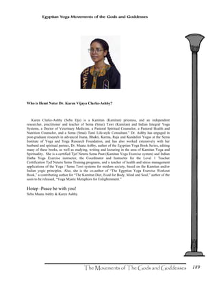 189
Egyptian Yoga Movements of the Gods and Goddesses
Who is Hemt Neter Dr. Karen Vijaya Clarke-Ashby?
Karen Clarke-Ashby (Seba Dja) is a Kamitan (Kamitan) priestess, and an independent
researcher, practitioner and teacher of Sema (Smai) Tawi (Kamitan) and Indian Integral Yoga
Systems, a Doctor of Veterinary Medicine, a Pastoral Spiritual Counselor, a Pastoral Health and
Nutrition Counselor, and a Sema (Smai) Tawi Life-style Consultant.” Dr. Ashby has engaged in
post-graduate research in advanced Jnana, Bhakti, Karma, Raja and Kundalini Yogas at the Sema
Institute of Yoga and Yoga Research Foundation, and has also worked extensively with her
husband and spiritual partner, Dr. Muata Ashby, author of the Egyptian Yoga Book Series, editing
many of these books, as well as studying, writing and lecturing in the area of Kamitan Yoga and
Spirituality. She is a certified Tjef Neteru Sema Paut (Kamitan Yoga Exercise system) and Indian
Hatha Yoga Exercise instructor, the Coordinator and Instructor for the Level 1 Teacher
Certification Tjef Neteru Sema Training programs, and a teacher of health and stress management
applications of the Yoga / Sema Tawi systems for modern society, based on the Kamitan and/or
Indian yogic principles. Also, she is the co-author of “The Egyptian Yoga Exercise Workout
Book,” a contributing author for “The Kamitan Diet, Food for Body, Mind and Soul,” author of the
soon to be released, “Yoga Mystic Metaphors for Enlightenment.”
Hotep -Peace be with you!
Seba Muata Ashby & Karen Ashby.
 