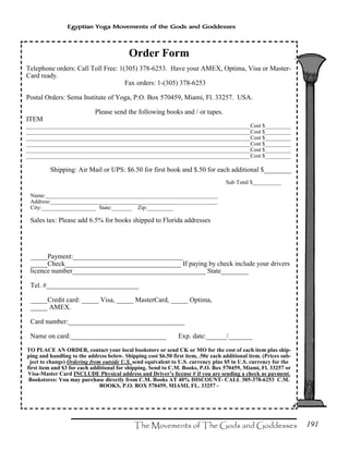 191
Egyptian Yoga Movements of the Gods and Goddesses
Order Form
Telephone orders: Call Toll Free: 1(305) 378-6253. Have your AMEX, Optima, Visa or Master-
Card ready.
Fax orders: 1-(305) 378-6253
Postal Orders: Sema Institute of Yoga, P.O. Box 570459, Miami, Fl. 33257. USA.
Please send the following books and / or tapes.
ITEM
______________________________________________________________________________Cost $_________
______________________________________________________________________________Cost $_________
______________________________________________________________________________Cost $_________
______________________________________________________________________________Cost $_________
______________________________________________________________________________Cost $_________
______________________________________________________________________________Cost $_________
Shipping: Air Mail or UPS: $6.50 for first book and $.50 for each additional $________
Sub Total $__________
Name:____________________________________________________________
Address:__________________________________________________________
City:___________________ State:_______ Zip:_________
Sales tax: Please add 6.5% for books shipped to Florida addresses
_____Payment:________________________________
_____Check__________________________________ If paying by check include your drivers
licence number_______________________________________ State________
Tel. #___________________________
_____Credit card: _____ Visa, _____ MasterCard, _____ Optima,
_____ AMEX.
Card number:__________________________________
Name on card:____________________________ Exp. date:______/_______
TO PLACE AN ORDER, contact your local bookstore or send CK or MO for the cost of each item plus ship-
ping and handling to the address below. Shipping cost $6.50 first item, .50¢ each additional item. (Prices sub-
ject to change) Ordering from outside U.S. send equivalent to U.S. currency plus $5 in U.S. currency for the
first item and $3 for each additional for shipping. Send to C.M. Books, P.O. Box 570459, Miami, Fl. 33257 or
Visa-Master Card INCLUDE Physical address and Driver’s license # if you are sending a check as payment.
Bookstores: You may purchase directly from C.M. Books AT 40% DISCOUNT- CALL 305-378-6253 C.M.
BOOKS, P.O. BOX 570459, MIAMI, FL. 33257 -
 