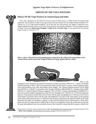 20
Egyptian Yoga Mystic Postures of Enlightenment
ORIGINS OF THE YOGA POSTURES
History Of The Yogic Postures in Ancient Egypt and India
Since their introduction to the West the exercise system of India known as “Hatha Yoga” has gained much
popularity. The disciplines related to the yogic postures and movements were developed in India around the 10th
century A.C.E. by a sage named Goraksha.* Up to this time, the main practice was simply to adopt the cross-
legged meditation posture known as the lotus for the purpose of practicing meditation. The most popular manual
on Hatha Yoga is the Hatha-Yoga-Pradipika (“Light on the Forceful Yoga). It was authored by Svatmarama
Yogin in mid. 14th
century C.E.**
Plate 1: Above- The god Geb in the plough posture engraved on the ceiling of the antechamber to the
Asarian Resurrection room of the Temple of Hetheru in Egypt. (photo taken by Ashby)
Prior to the
emergence of the discipline the physical movements in India just before 1000 A.C.E., a series of virtually
identical postures to those which were practiced in India can be found in various Ancient Egyptian papy-
ruses and inscribed on the walls and ceilings of the temples. The Ancient Egyptian practice can be dated
from 300 B.C.E 1,580 B.C.E and earlier. Exp. Temple of Hetheru (800-300 B.C.E.), Temple of Heru (800-
300 B.C.E.), Tomb of Queen Nefertari (reigned 1,279-1,212 BC), Temple of Horemakhet (10,000 B.C.E.)
and various other temples and papyruses from the New Kingdom Era 1,580 B.C.E). In Ancient Egypt the
practice of the postures (called Sema Paut (Union with the gods and goddesses) or Tjef Sema Paut Neteru
(movements to promote union with the gods and goddesses) were part of the ritual aspect of the spiritual
myth which when practiced serve to harmonize the energies and promote the physical health of the body
and direct the mind, in a meditative capacity, to discover and cultivate divine consciousness. These disci-
plines are part of a larger process called Sema or Smai Tawi (Egyptian Yoga). By acting and moving like
the gods and goddesses one can essentially discover their character, energy and divine agency within one's
*Yoga Journal, {The New Yoga} January/February 2000, The Shambhala Encyclopedia of Yoga by Georg Feuerstein, Ph. D.
**Hatha-Yoga-Pradipika, The Shambhala Encyclopedia of Yoga by Georg Feuerstein, Ph. D.
 