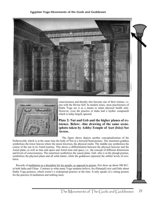 21
Egyptian Yoga Movements of the Gods and Goddesses
consciousness and thereby also become one of their retinue, i.e.
one with the Divine Self. In modern times, most practitioners of
Hatha Yoga see it as a means to attain physical health only.
However, even the practice in India had a mythic component
which is today largely ignored.
Plate 2: Nut and Geb and the higher planes of ex-
istence. Below: -line drawing of the same scene.
(photo taken by Ashby-Temple of Aset (Isis)) See
Arrow.
The figure above depicts another conceptualization of the
Netherworld, which is at the same time the body of Nut in a forward bend posture. The innermost goddess
symbolizes the lower heaven where the moon traverses, the physical realm. The middle one symbolizes the
course of the sun in its Astral journey. This shows a differentiation between the physical heavens and the
Astral plane, as well as time and space and Astral time and space, i.e., the concept of different dimensions
and levels of consciousness. The outermost symbolizes the causal plane. Geb, who is in the plough posture,
symbolizes the physical plane and all solid matter, while the goddesses represent the subtler levels of exis-
tence.
Records of meditation as a discipline for lay people, as opposed to priests, first show up about 500 B.C.
in both India and China. Contrary to what many Yoga students believe, his (Patanjali) text said little about
Hatha Yoga postures, which weren’t a widespread practice at the time. It only speaks of a sitting posture
for the practice of meditation and nothing more.
 