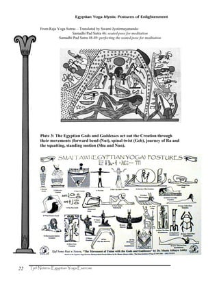 22
Egyptian Yoga Mystic Postures of Enlightenment
From Raja Yoga Sutras – Translated by Swami Jyotirmayananda:
Samadhi Pad Sutra 46: seated pose for meditation
Samadhi Pad Sutra 48-49: perfecting the seated pose for meditation
Plate 3: The Egyptian Gods and Goddesses act out the Creation through
their movements (forward bend (Nut), spinal twist (Geb), journey of Ra and
the squatting, standing motion (Shu and Nun).
 