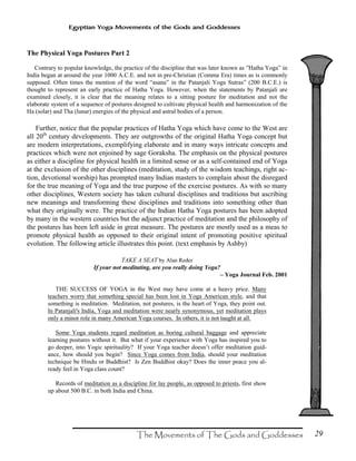 29
Egyptian Yoga Movements of the Gods and Goddesses
The Physical Yoga Postures Part 2
Contrary to popular knowledge, the practice of the discipline that was later known as ”Hatha Yoga” in
India began at around the year 1000 A.C.E. and not in pre-Christian (Comma Era) times as is commonly
supposed. Often times the mention of the word “asana” in the Patanjali Yoga Sutras” (200 B.C.E.) is
thought to represent an early practice of Hatha Yoga. However, when the statements by Patanjali are
examined closely, it is clear that the meaning relates to a sitting posture for meditation and not the
elaborate system of a sequence of postures designed to cultivate physical health and harmonization of the
Ha (solar) and Tha (lunar) energies of the physical and astral bodies of a person.
Further, notice that the popular practices of Hatha Yoga which have come to the West are
all 20th
century developments. They are outgrowths of the original Hatha Yoga concept but
are modern interpretations, exemplifying elaborate and in many ways intricate concepts and
practices which were not enjoined by sage Goraksha. The emphasis on the physical postures
as either a discipline for physical health in a limited sense or as a self-contained end of Yoga
at the exclusion of the other disciplines (meditation, study of the wisdom teachings, right ac-
tion, devotional worship) has prompted many Indian masters to complain about the disregard
for the true meaning of Yoga and the true purpose of the exercise postures. As with so many
other disciplines, Western society has taken cultural disciplines and traditions but ascribing
new meanings and transforming these disciplines and traditions into something other than
what they originally were. The practice of the Indian Hatha Yoga postures has been adopted
by many in the western countries but the adjunct practice of meditation and the philosophy of
the postures has been left aside in great measure. The postures are mostly used as a meas to
promote physical health as opposed to their original intent of promoting positive spiritual
evolution. The following article illustrates this point. (text emphasis by Ashby)
TAKE A SEAT by Alan Reder
If your not meditating, are you really doing Yoga?
– Yoga Journal Feb. 2001
THE SUCCESS OF YOGA in the West may have come at a heavy price. Many
teachers worry that something special has been lost in Yoga American style, and that
something is meditation. Meditation, not postures, is the heart of Yoga, they point out.
In Patanjali's India, Yoga and meditation were nearly synonymous, yet meditation plays
only a minor role in many American Yoga courses. In others, it is not taught at all.
Some Yoga students regard meditation as boring cultural baggage and appreciate
learning postures without it. But what if your experience with Yoga has inspired you to
go deeper, into Yogic spirituality? If your Yoga teacher doesn’t offer meditation guid-
ance, how should you begin? Since Yoga comes from India, should your meditation
technique be Hindu or Buddhist? Is Zen Buddhist okay? Does the inner peace you al-
ready feel in Yoga class count?
Records of meditation as a discipline for lay people, as opposed to priests, first show
up about 500 B.C. in both India and China.
 
