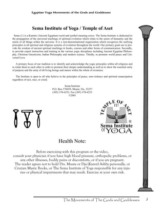 3
Egyptian Yoga Movements of the Gods and Goddesses
Sema Institute of Yoga / Temple of Aset
Sema (?) is a Kamitic (Ancient Egyptian) word and symbol meaning union. The Sema Institute is dedicated to
the propagation of the universal teachings of spiritual evolution which relate to the union of humanity and the
union of all things within the universe. It is a non-denominational organization which recognizes the unifying
principles in all spiritual and religious systems of evolution throughout the world. Our primary goals are to pro-
vide the wisdom of ancient spiritual teachings in books, courses and other forms of communication. Secondly,
to provide expert instruction and training in the various yogic disciplines including Ancient Egyptian Philoso-
phy, Christian Gnosticism, Indian Philosophy and modern science. Thirdly, to promote world peace and Uni-
versal Love.
A primary focus of our tradition is to identify and acknowledge the yogic principles within all religions and
to relate them to each other in order to promote their deeper understanding as well as to show the essential unity
of purpose and the unity of all living beings and nature within the whole of existence.
The Institute is open to all who believe in the principles of peace, non-violence and spiritual emancipation
regardless of sect, race, or creed.
Sema Institute
P.O. Box 570459, Miami, Fla. 33257
(305) 378-6253, Fax (305) 378-6253
©2001
Health Note:
Before exercising with this program or the video,
consult your physician if you have high blood pressure, orthopedic problems, or
any other illnesses, bodily pains or discomforts, or if you are pregnant.
The reader agrees not to hold Drs. Muata or Dja (Karen) Ashby personally, or
Cruzian Mystic Books, or The Sema Institute of Yoga responsible for any inju-
ries or physical impairments that may result. Exercise at your own risk.
 