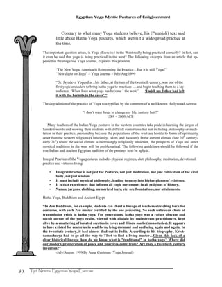 30
Egyptian Yoga Mystic Postures of Enlightenment
Contrary to what many Yoga students believe, his (Patanjali) text said
little about Hatha Yoga postures, which weren’t a widespread practice at
the time.
The important question arises, is Yoga (Exercise) in the West really being practiced correctly? In fact, can
it even be said that yoga is being practiced in the west? The following excerpts from an article that ap-
peared in the magazine Yoga Journal, explores this problem.
“The New Yoga, America is Reinventing the Practice…But it is still Yoga?”
“New Light on Yoga” – Yoga Journal – July/Aug 1999
“Dr. Jayadeva Yogendra…his father, at the turn of the twentieth century, was one of the
first yogic crusaders to bring hatha yoga to practices ….and begin teaching them to a lay
audience. ‘When I see what yoga has become I the west,’….. ‘I wish my father had left
it with the hermits in the caves’.”
The degradation of the practice of Yoga was typified by the comment of a well known Hollywood Actress:
“I don’t want Yoga to change my life, just my butt!”
USA – 2000 ACE
Many teachers of the Indian Yoga postures in the western countries take pride in learning the jargon of
Sanskrit words and wowing their students with difficult contortions but not including philosophy or medi-
tation in their practice, presumably because the populations of the west are hostile to forms of spirituality
other than the western religions (Christianity, Islam, and Judaism). In the current climate (late 20th
century-
early 21st
) where the social climate is increasingly religiously intolerant, the prospects of Yoga and other
mystical traditions in the west will be problematical. The following guidelines should be followed if the
true Indian and Ancient Egyptian tradition of the postures is to be upheld.
Integral Practice of the Yoga postures includes physical regimen, diet, philosophy, meditation, devotional
practice and virtuous living.
• Integral Practice is not just the Postures, not just meditation, not just cultivation of the vital
body, not just wisdom
• It must include mystical philosophy, leading to entry into higher planes of existence.
• It is that experiences that informs all yogic movements in all religions of history.
• Names, jargons, clothing, memorized texts, etc. are foundations, not attainments.
Hatha Yoga, Buddhism and Ancient Egypt
“In Zen Buddhism, for example, students can chant a lineage of teachers stretching back for
centuries, with each Zen master certified by the one preceding. No such unbroken chain of
transmission exists in hatha yoga. For generations, hatha yoga was a rather obscure and
occult corner of the yoga realm, viewed with disdain by mainstream practitioners, kept
alive by a smattering of isolated ascetics in caves and Hindu maths (monasteries). It appears
to have existed for centuries in seed form, lying dormant and surfacing again and again. In
the twentieth century, it had almost died out in India. According to his biography, Krish-
namacharya had to go all the way to Tibet to find a living master…Given this lack of a
clear historical lineage, how do we know what is "traditional" in hatha yoga? Where did
our modern proliferation of poses and practices come from? Are they a twentieth century
invention?”
-July/August 1999 By Anne Cushman (Yoga Journal)
 