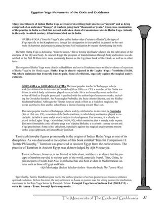 31
Egyptian Yoga Movements of the Gods and Goddesses
Many practitioners of Indian Hatha Yoga are fond of describing their practice as “ancient” and as being
comprised of an unbroken “lineage” of teachers going back “thousands of years.” Upon close examination
of the practice in India we find that no such unbroken chain of transmission exists in Hatha Yoga. Actually
in the early twentieth century, it had almost died out in India.
HATHA-YOGA ("forceful Yoga"), also called hatha-vidya ("science of hatha"); the type of
Yoga specific to the Kanphata sect, though this designation is also applied in general to the vast
body of doctrines and practices geared toward Self-realization by means of perfecting the body.
The term Hatha Yoga is defined as “forceful union,” that is forcing spiritual evolution via the cultivation of the
energies of the physical body. In Ancient Egypt the program of transformation through body cultivation was de-
scribed in the Pert M Heru text, more commonly known as the Egyptian Book of the Dead, as well as in other
texts.
The origins of Hatha Yoga were clearly in Buddhism and not in Hinduism since we find evidence of rejection
of Hatha Yoga by the Hindu sages. Hatha Yoga is clearly rejected in the Laghu -Yoga - Vasishtha (5.6.86,
92), which maintains that it merely leads to pain. Some of criticisms, especially against the magical under-
currents.
GORAKSHA or GORAKSHANATHA The most popular teacher of hathayoga, who is
widely celebrated as its inventor, is Goraksha (9th or 10th cen. CE), a member of the Natha tra-
dition, in which body cultivation played a crucial role. He is acclaimed by some as the first
writer of Hindi or Punjabi prose and is credited with the authorship of numerous works, includ-
ing the Goraksha-Samhit4, the Amaraugha-Prabodha, the Jnata-Amrita-Shastra, and the Siddha-
SiddhantaPaddhati. Although the Tibetan sources speak of him as a Buddhist magician, the
works ascribed to him and his school have a distinct leaning toward Shaivism.
The most popular teacher of hathayoga, who is widely celebrated as its inventor, is Goraksha
(9th or 10th cen. CE), a member of the Natha tradition, in which body cultivation played a cru-
cial role. In India it came under attack early in its development. For instance, it is clearly re-
jected in the Laghu -Yoga - Vasishtha (5.6.86, 92), which maintains that it merely leads to pain.
The most formidable critic of hatha-yoga was Vijndna Bhikshu, a sixteenth- century savant and
Yoga practitioner. Some of his criticisms, especially against the magical undercurrents present
in this yogic approach, are undoubtedly justified.
Tantric philosophy figures prominently in the origins of Indian Hatha Yoga as one of its
disciplines. As was discussed in the section of this book entitled “Item for Comparison 11:
Tantric Philosophy,” Tantrism was practiced in Ancient Egypt from the earliest times. The
practice of Tantrism in Ancient Egypt was akhnowledged by Ajit Mookerjee.
Tantric influence, however, is not limited to India alone, and there is evidence that the pre-
cepts of tantrism traveled to various parts of the world, especially Nepal, Tibet, China, Ja-
pan and parts of South-East Asia; its influence has also been evident in Mediterranean cul-
tures such as those of Egypt and Crete.
-Ajit Mookerjee (Indian Scholar-Author –from the book The Tantric Way)
Specifically, Tantric Buddhism gave rise to the earliest practice of certain postures as a means to enhance
spiritual evolution. Before this time, the only reference to Asana or posture was the sitting posture for meditation,
mentioned in the Raja Yoga Sutras by Patanjali. Below: Patanjali Yoga Sutras Sadhana Pad (200 B.C.E) -
sutra 46: Asana – Trans. Swamiji Jyotirmayananda
 