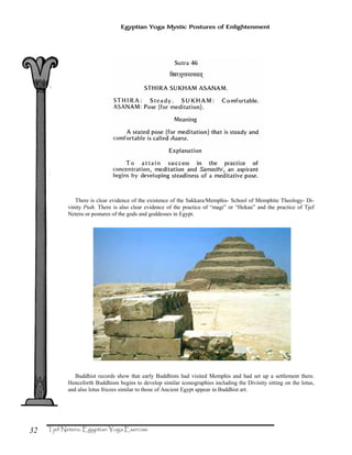 32
Egyptian Yoga Mystic Postures of Enlightenment
There is clear evidence of the existence of the Sakkara/Memphis- School of Memphite Theology- Di-
vinity Ptah. There is also clear evidence of the practice of “magi” or “Hekau” and the practice of Tjef
Neteru or postures of the gods and goddesses in Egypt.
Buddhist records show that early Buddhists had visited Memphis and had set up a settlement there.
Henceforth Buddhism begins to develop similar iconographies including the Divinity sitting on the lotus,
and also lotus friezes similar to those of Ancient Egypt appear in Buddhist art.
 