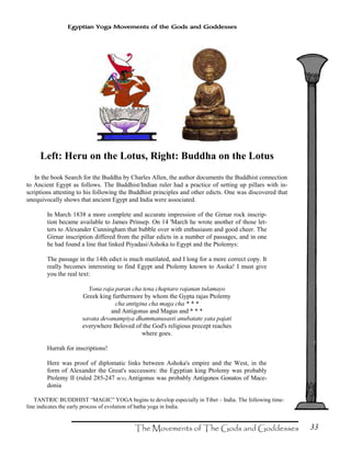 33
Egyptian Yoga Movements of the Gods and Goddesses
Left: Heru on the Lotus, Right: Buddha on the Lotus
In the book Search for the Buddha by Charles Allen, the author documents the Buddhist connection
to Ancient Egypt as follows. The Buddhist/Indian ruler had a practice of setting up pillars with in-
scriptions attesting to his following the Buddhist principles and other edicts. One was discovered that
unequivocally shows that ancient Egypt and India were associated.
In March 1838 a more complete and accurate impression of the Girnar rock inscrip-
tion became available to James Prinsep. On 14 'March he wrote another of those let-
ters to Alexander Cunningham that bubble over with enthusiasm and good cheer. The
Girnar inscription differed from the pillar edicts in a number of passages, and in one
he had found a line that linked Piyadasi/Ashoka to Egypt and the Ptolemys:
The passage in the 14th edict is much mutilated, and I long for a more correct copy. It
really becomes interesting to find Egypt and Ptolemy known to Asoka! I must give
you the real text:
Yona raja paran cha tena chaptaro rajanan tulamayo
Greek king furthermore by whom the Gypta rajas Ptolemy
cha antigina cha maga cha * * *
and Antigonus and Magus and * * *
savata devanampiya dhammanusasti anubatate yata pajati
everywhere Beloved of the God's religious precept reaches
where goes.
Hurrah for inscriptions!
Here was proof of diplomatic links between Ashoka's empire and the West, in the
form of Alexander the Great's successors: the Egyptian king Ptolemy was probably
Ptolemy II (ruled 285-247 BCE); Antigonus was probably Antigonos Gonatos of Mace-
donia
TANTRIC BUDDHIST “MAGIC” YOGA begins to develop especially in Tibet – India. The following time-
line indicates the early process of evolution of hatha yoga in India.
 