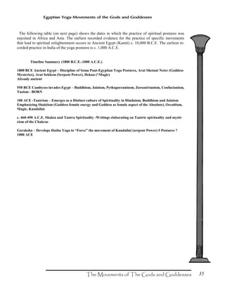 35
Egyptian Yoga Movements of the Gods and Goddesses
The following table (on next page) shows the dates in which the practice of spiritual postures was
enjoined in Africa and Asia. The earliest recorded evidence for the practice of specific movements
that lead to spiritual enlightenment occurs in Ancient Egypt (Kamit) c. 10,000 B.C.E. The earliest re-
corded practice in India of the yoga postures is c. 1,000 A.C.E.
Timeline Summary (1800 B.C.E.-1000 A.C.E.)
1800 BCE Ancient Egypt – Discipline of Sema Paut-Egyptian Yoga Postures, Arat Shetaut Neter (Goddess
Mysteries), Arat Sekhem (Serpent Power), Hekau (“Magic)
Already ancient
550 BCE Cambyses invades Egypt – Buddhism, Jainism, Pythagoreaninsm, Zoroastrianism, Confucianism,
Taoism - BORN
100 ACE -Tantrism – Emerges as a Distinct culture of Spirituality in Hinduism, Buddhism and Jainism
Emphasizing Shaktism (Goddess female energy and Goddess as female aspect of the Absolute), Occultism,
Magic, Kundalini
c. 460-490 A.C.E. Shakta and Tantra Spirituality -Writings elaborating on Tantric spirituality and mysti-
cism of the Chakras
Goraksha – Develops Hatha Yoga to “Force” the movement of Kundalini (serpent Power) # Postures ?
1000 ACE
 